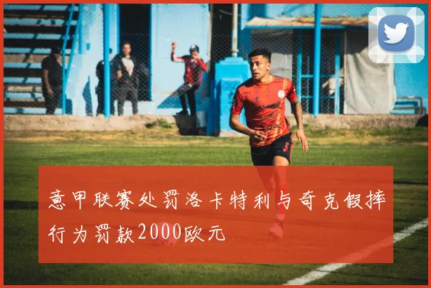 意甲联赛处罚洛卡特利与奇克假摔行为罚款2000欧元