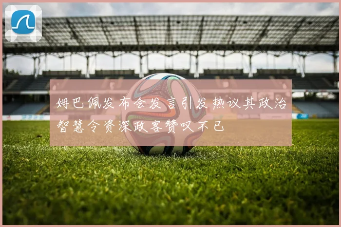 姆巴佩发布会发言引发热议其政治智慧令资深政客赞叹不已