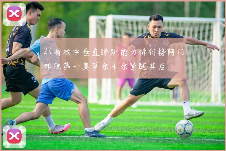 2K游戏中垂直弹跳能力排行榜阿门蝉联第一奥萨尔卡尔紧随其后