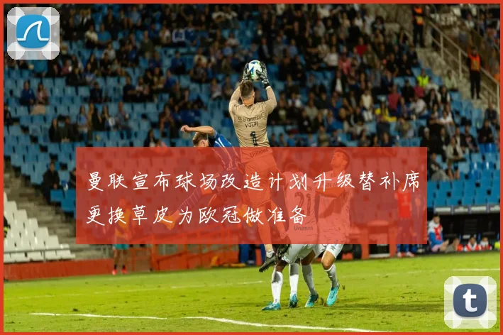 曼联宣布球场改造计划升级替补席更换草皮为欧冠做准备