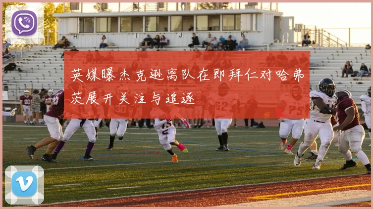 英媒曝杰克逊离队在即拜仁对哈弗茨展开关注与追逐