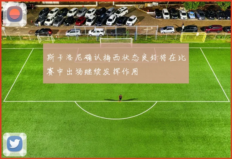 斯卡洛尼确认梅西状态良好将在比赛中出场继续发挥作用