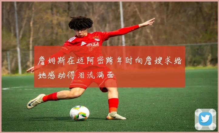 詹姆斯在迈阿密跨年时向詹嫂求婚她感动得泪流满面