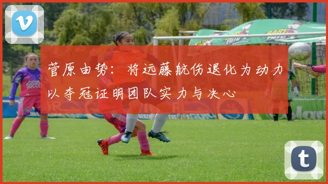 菅原由势：将远藤航伤退化为动力以夺冠证明团队实力与决心