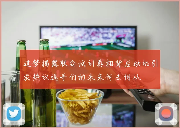 追梦揭露联合试训真相背后动机引发热议选手们的未来何去何从