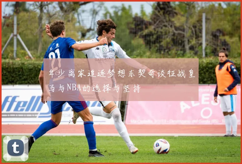 年少离家追逐梦想东契奇谈征战皇马与NBA的选择与坚持