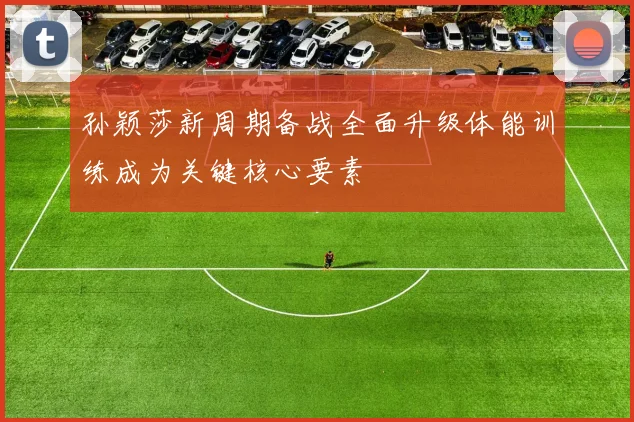 孙颖莎新周期备战全面升级体能训练成为关键核心要素
