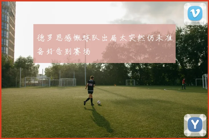 德罗恩感慨球队出局太突然仍未准备好告别赛场