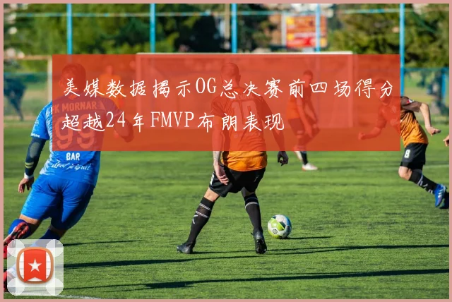 美媒数据揭示OG总决赛前四场得分超越24年FMVP布朗表现