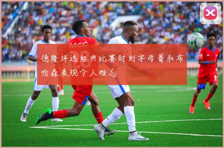 德隆评选经典比赛时刻字母哥和布伦森表现令人难忘