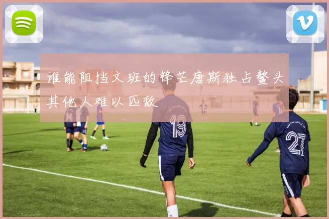 谁能阻挡文班的锋芒唐斯独占鳌头其他人难以匹敌
