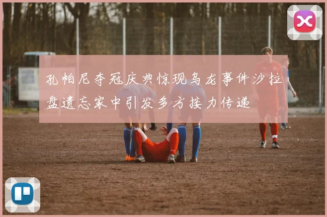 孔帕尼夺冠庆典惊现乌龙事件沙拉盘遗忘家中引发多方接力传递
