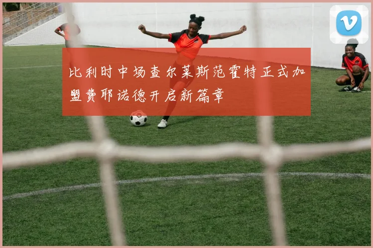 比利时中场查尔莱斯范霍特正式加盟费耶诺德开启新篇章
