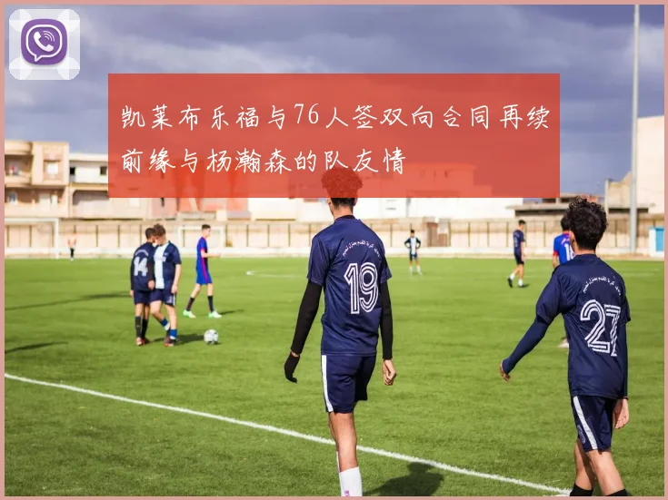 凯莱布乐福与76人签双向合同再续前缘与杨瀚森的队友情
