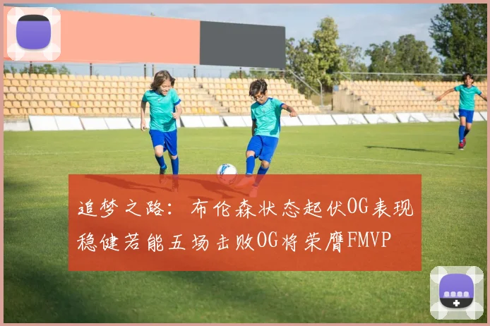 追梦之路：布伦森状态起伏OG表现稳健若能五场击败OG将荣膺FMVP