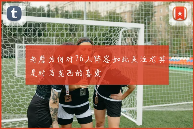 老詹为何对76人阵容如此关注尤其是对马克西的喜爱