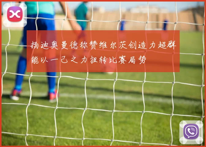 扬迪奥曼德称赞维尔茨创造力超群能以一己之力扭转比赛局势
