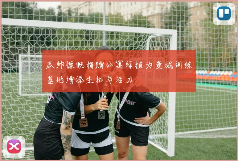 瓜帅慷慨捐赠公寓绿植为曼城训练基地增添生机与活力