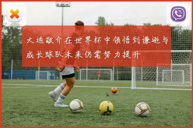 大迫敬介在世界杯中领悟到谦逊与成长球队未来仍需努力提升