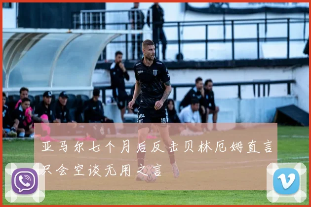 亚马尔七个月后反击贝林厄姆直言只会空谈无用之言
