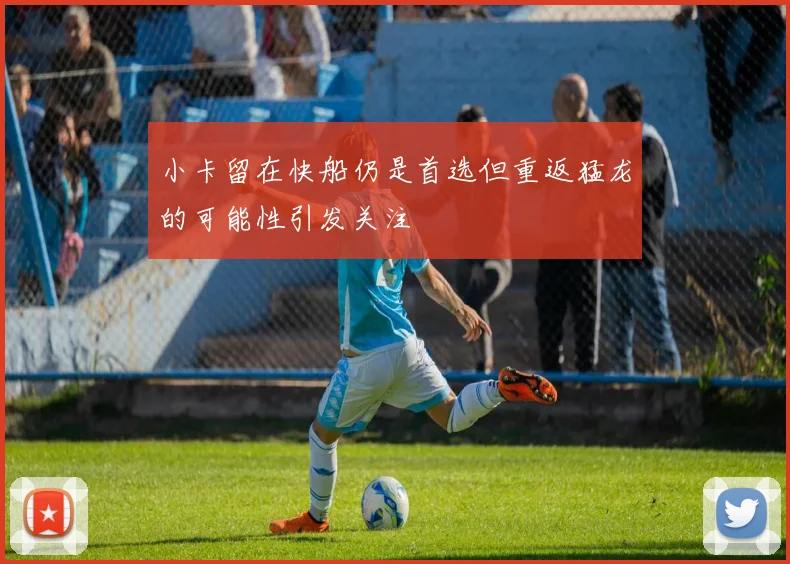 小卡留在快船仍是首选但重返猛龙的可能性引发关注