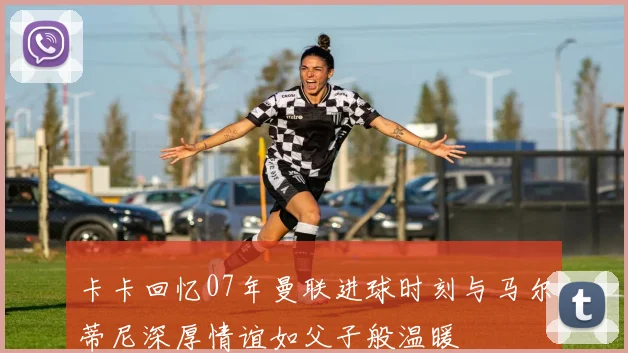 卡卡回忆07年曼联进球时刻与马尔蒂尼深厚情谊如父子般温暖